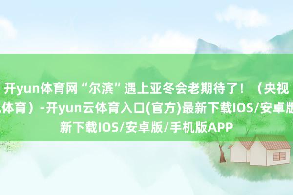 开yun体育网“尔滨”遇上亚冬会老期待了!(央视新闻概括央视体育)-开yun云体育入口(官方)最新下载IOS/安卓版/手机版APP