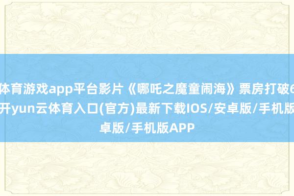 体育游戏app平台影片《哪吒之魔童闹海》票房打破60亿-开yun云体育入口(官方)最新下载IOS/安卓版/手机版APP