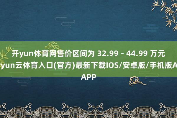 开yun体育网售价区间为 32.99 - 44.99 万元-开yun云体育入口(官方)最新下载IOS/安卓版/手机版APP