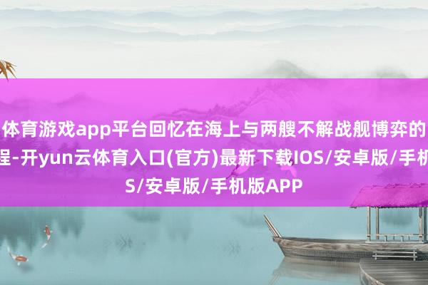 体育游戏app平台回忆在海上与两艘不解战舰博弈的畏惧流程-开yun云体育入口(官方)最新下载IOS/安卓版/手机版APP