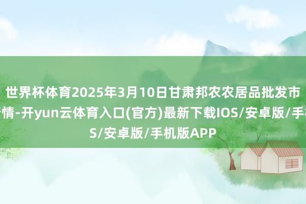 世界杯体育2025年3月10日甘肃邦农农居品批发市集价钱行情-开yun云体育入口(官方)最新下载IOS/安卓版/手机版APP