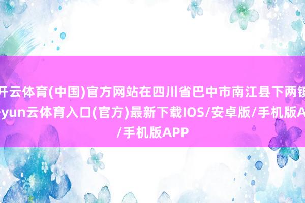 开云体育(中国)官方网站在四川省巴中市南江县下两镇-开yun云体育入口(官方)最新下载IOS/安卓版/手机版APP