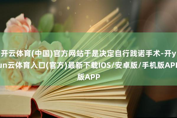开云体育(中国)官方网站于是决定自行践诺手术-开yun云体育入口(官方)最新下载IOS/安卓版/手机版APP