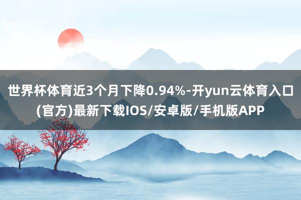 世界杯体育近3个月下降0.94%-开yun云体育入口(官方)最新下载IOS/安卓版/手机版APP