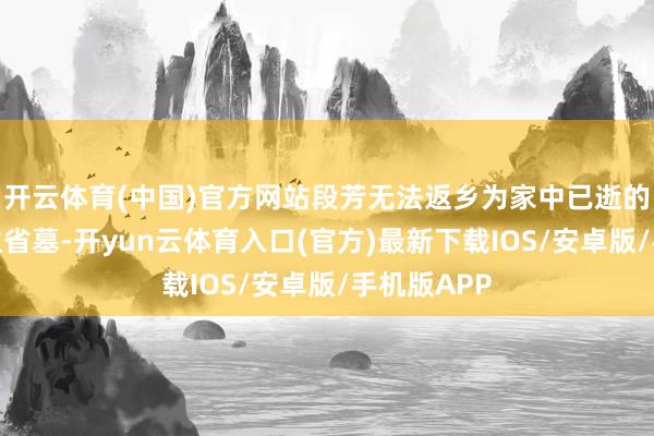 开云体育(中国)官方网站段芳无法返乡为家中已逝的老东说念主省墓-开yun云体育入口(官方)最新下载IOS/安卓版/手机版APP