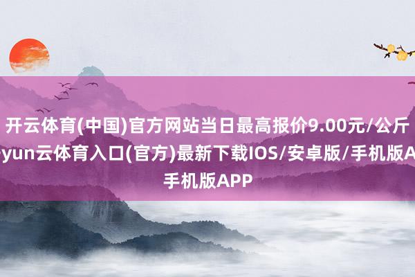 开云体育(中国)官方网站当日最高报价9.00元/公斤-开yun云体育入口(官方)最新下载IOS/安卓版/手机版APP