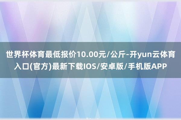 世界杯体育最低报价10.00元/公斤-开yun云体育入口(官方)最新下载IOS/安卓版/手机版APP