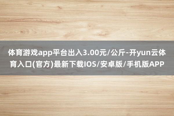 体育游戏app平台出入3.00元/公斤-开yun云体育入口(官方)最新下载IOS/安卓版/手机版APP