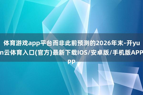 体育游戏app平台而非此前预测的2026年末-开yun云体育入口(官方)最新下载IOS/安卓版/手机版APP