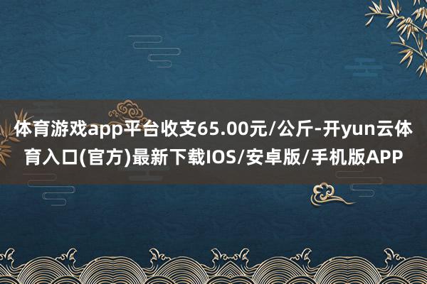 体育游戏app平台收支65.00元/公斤-开yun云体育入口(官方)最新下载IOS/安卓版/手机版APP