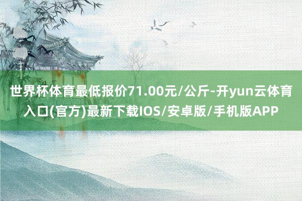世界杯体育最低报价71.00元/公斤-开yun云体育入口(官方)最新下载IOS/安卓版/手机版APP