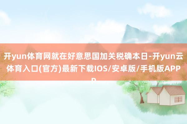 开yun体育网就在好意思国加关税确本日-开yun云体育入口(官方)最新下载IOS/安卓版/手机版APP