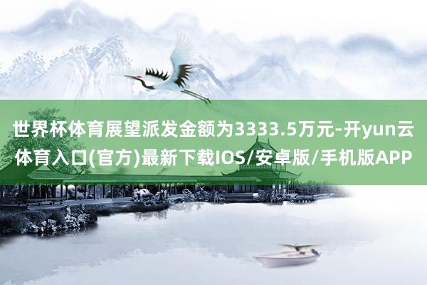 世界杯体育展望派发金额为3333.5万元-开yun云体育入口(官方)最新下载IOS/安卓版/手机版APP