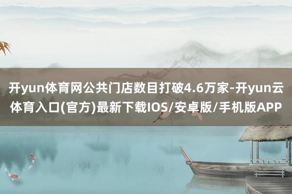 开yun体育网公共门店数目打破4.6万家-开yun云体育入口(官方)最新下载IOS/安卓版/手机版APP