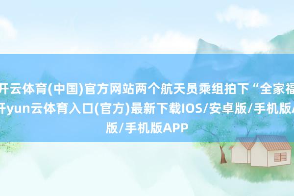 开云体育(中国)官方网站两个航天员乘组拍下“全家福”-开yun云体育入口(官方)最新下载IOS/安卓版/手机版APP