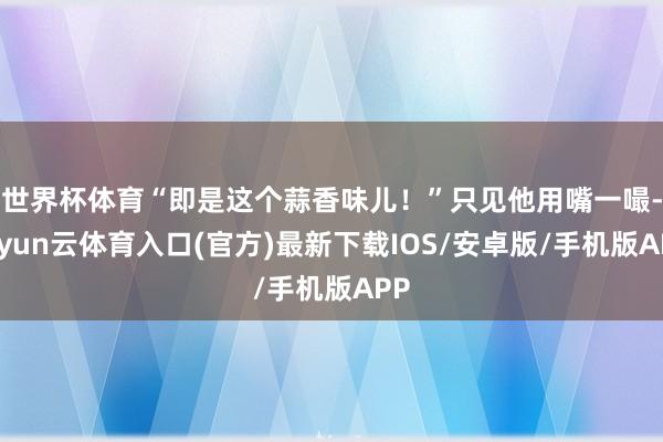 世界杯体育“即是这个蒜香味儿！”只见他用嘴一嘬-开yun云体育入口(官方)最新下载IOS/安卓版/手机版APP