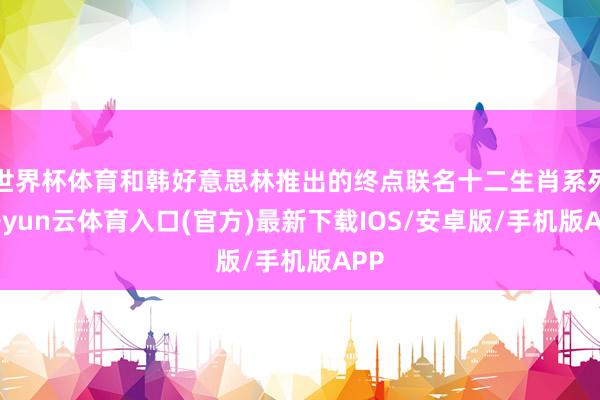 世界杯体育和韩好意思林推出的终点联名十二生肖系列-开yun云体育入口(官方)最新下载IOS/安卓版/手机版APP