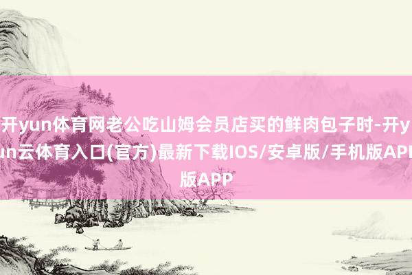 开yun体育网老公吃山姆会员店买的鲜肉包子时-开yun云体育入口(官方)最新下载IOS/安卓版/手机版APP