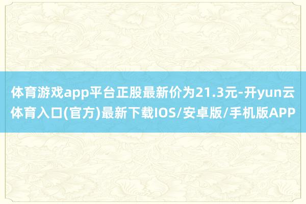 体育游戏app平台正股最新价为21.3元-开yun云体育入口(官方)最新下载IOS/安卓版/手机版APP