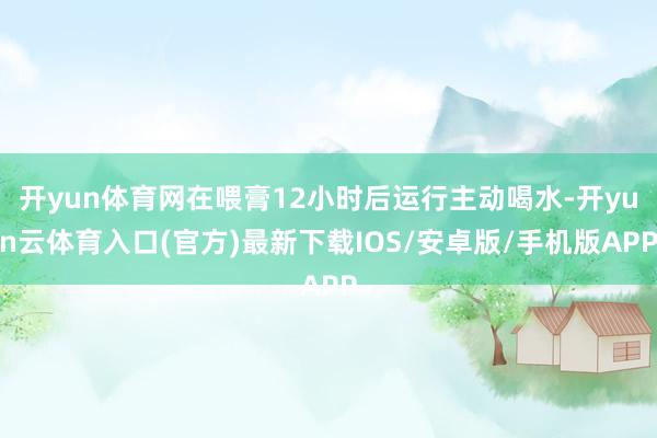 开yun体育网在喂膏12小时后运行主动喝水-开yun云体育入口(官方)最新下载IOS/安卓版/手机版APP