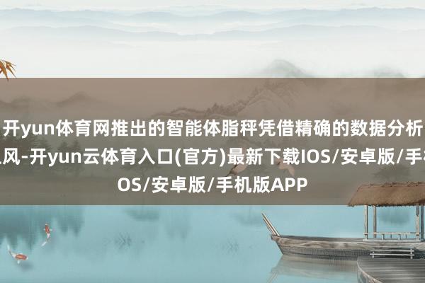 开yun体育网推出的智能体脂秤凭借精确的数据分析和价钱上风-开yun云体育入口(官方)最新下载IOS/安卓版/手机版APP