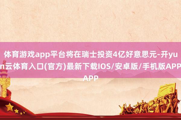 体育游戏app平台将在瑞士投资4亿好意思元-开yun云体育入口(官方)最新下载IOS/安卓版/手机版APP