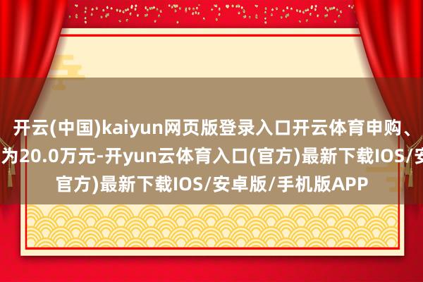 开云(中国)kaiyun网页版登录入口开云体育申购、退换转入上限金额为20.0万元-开yun云体育入口(官方)最新下载IOS/安卓版/手机版APP