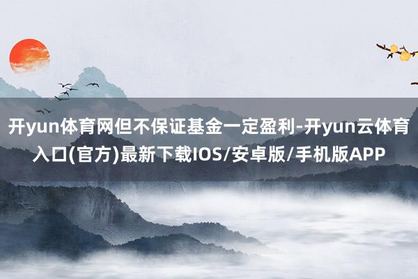 开yun体育网但不保证基金一定盈利-开yun云体育入口(官方)最新下载IOS/安卓版/手机版APP