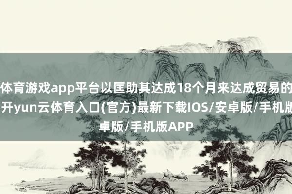 体育游戏app平台以匡助其达成18个月来达成贸易的交游-开yun云体育入口(官方)最新下载IOS/安卓版/手机版APP