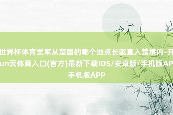 世界杯体育吴军从楚国的哪个地点长驱直入楚境内-开yun云体育入口(官方)最新下载IOS/安卓版/手机版APP