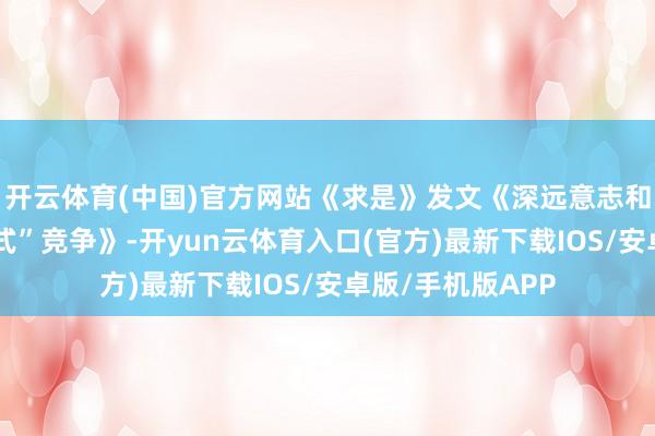 开云体育(中国)官方网站《求是》发文《深远意志和详细整治“内卷式”竞争》-开yun云体育入口(官方)最新下载IOS/安卓版/手机版APP
