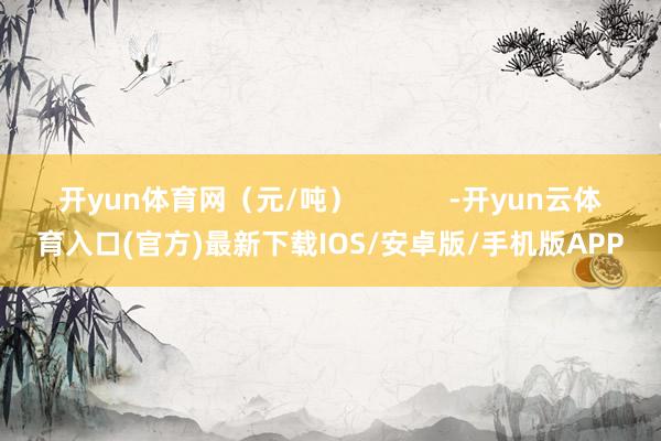 开yun体育网（元/吨）            -开yun云体育入口(官方)最新下载IOS/安卓版/手机版APP