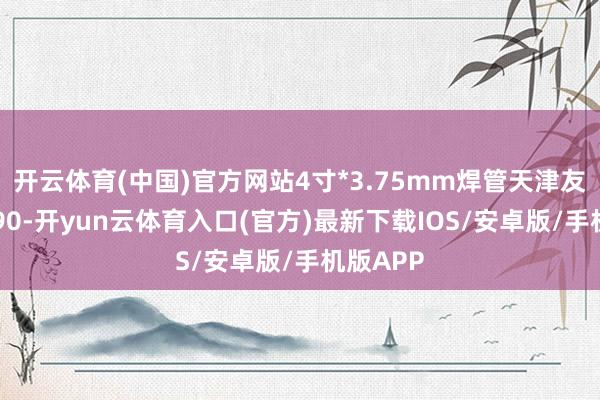 开云体育(中国)官方网站4寸*3.75mm焊管天津友发报3390-开yun云体育入口(官方)最新下载IOS/安卓版/手机版APP
