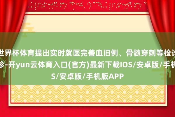 世界杯体育提出实时就医完善血旧例、骨髓穿刺等检讨明确会诊-开yun云体育入口(官方)最新下载IOS/安卓版/手机版APP