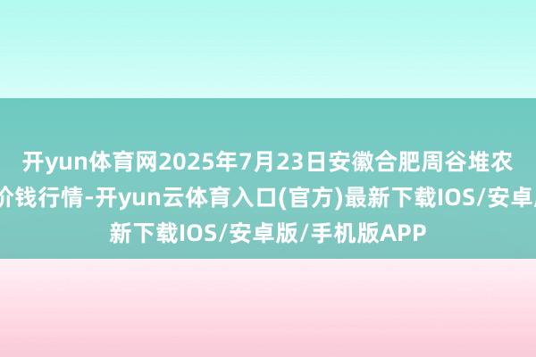 开yun体育网2025年7月23日安徽合肥周谷堆农居品批发阛阓价钱行情-开yun云体育入口(官方)最新下载IOS/安卓版/手机版APP