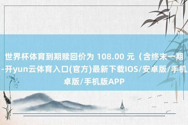 世界杯体育到期赎回价为 108.00 元（含终末一期利息）-开yun云体育入口(官方)最新下载IOS/安卓版/手机版APP