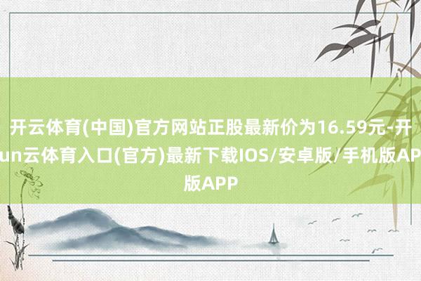 开云体育(中国)官方网站正股最新价为16.59元-开yun云体育入口(官方)最新下载IOS/安卓版/手机版APP