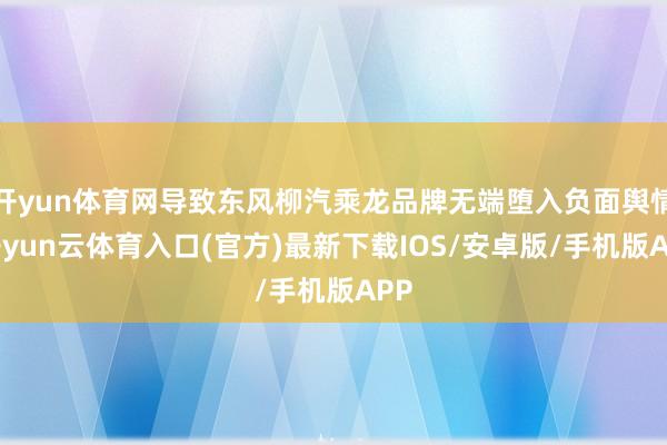开yun体育网导致东风柳汽乘龙品牌无端堕入负面舆情-开yun云体育入口(官方)最新下载IOS/安卓版/手机版APP