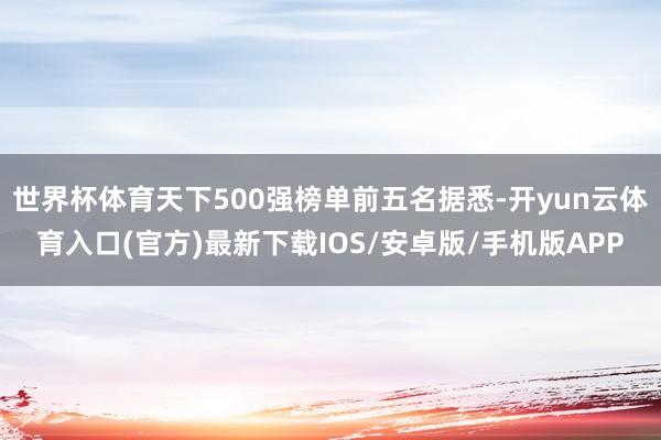 世界杯体育天下500强榜单前五名据悉-开yun云体育入口(官方)最新下载IOS/安卓版/手机版APP