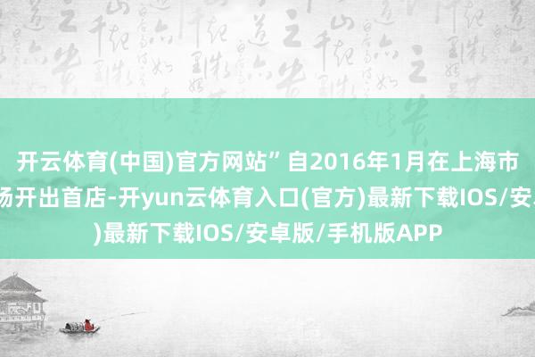 开云体育(中国)官方网站”自2016年1月在上海市浦东金桥买卖广场开出首店-开yun云体育入口(官方)最新下载IOS/安卓版/手机版APP