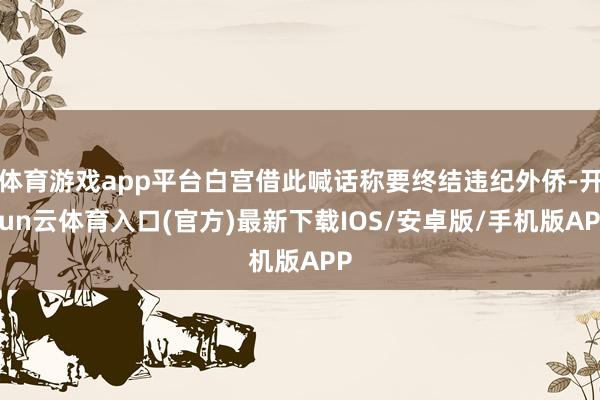体育游戏app平台白宫借此喊话称要终结违纪外侨-开yun云体育入口(官方)最新下载IOS/安卓版/手机版APP