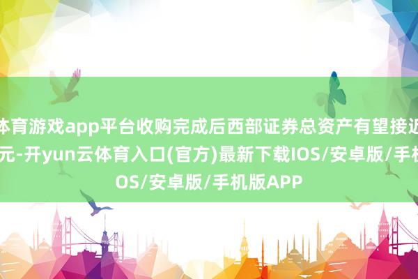 体育游戏app平台收购完成后西部证券总资产有望接近1200亿元-开yun云体育入口(官方)最新下载IOS/安卓版/手机版APP