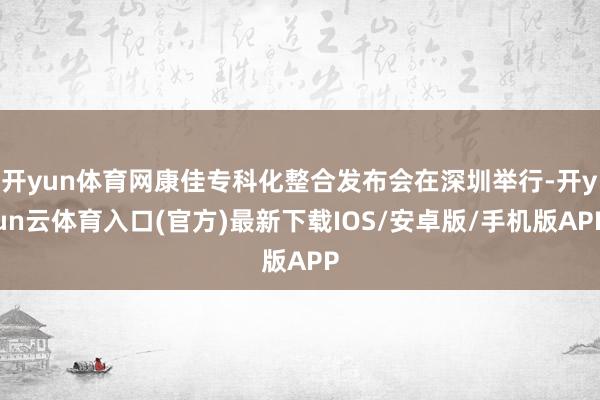 开yun体育网康佳专科化整合发布会在深圳举行-开yun云体育入口(官方)最新下载IOS/安卓版/手机版APP