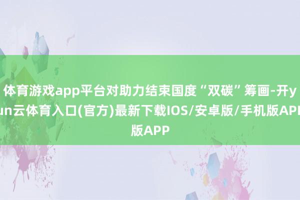 体育游戏app平台对助力结束国度“双碳”筹画-开yun云体育入口(官方)最新下载IOS/安卓版/手机版APP