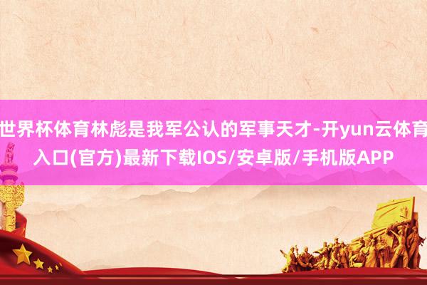 世界杯体育林彪是我军公认的军事天才-开yun云体育入口(官方)最新下载IOS/安卓版/手机版APP