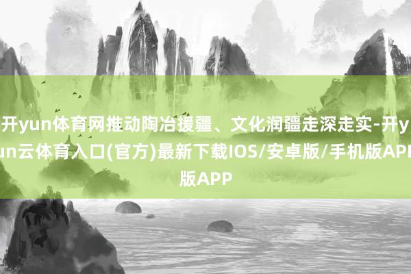 开yun体育网推动陶冶援疆、文化润疆走深走实-开yun云体育入口(官方)最新下载IOS/安卓版/手机版APP