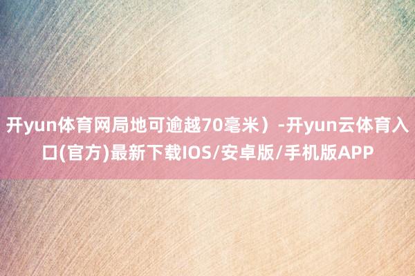 开yun体育网局地可逾越70毫米）-开yun云体育入口(官方)最新下载IOS/安卓版/手机版APP