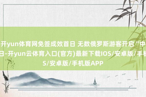 开yun体育网免签成效首日 无数俄罗斯游客开启“中国游15日-开yun云体育入口(官方)最新下载IOS/安卓版/手机版APP
