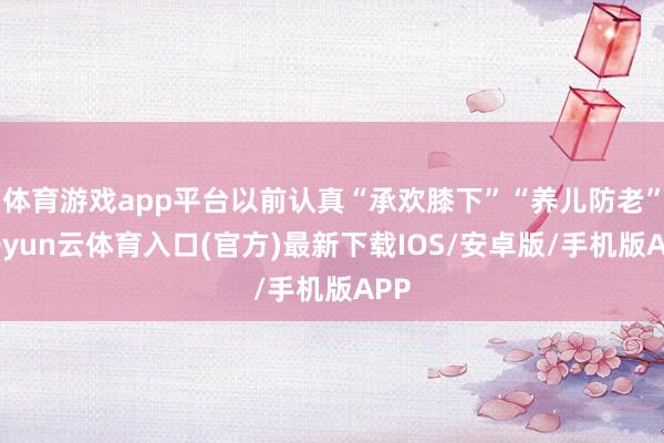体育游戏app平台以前认真“承欢膝下”“养儿防老”-开yun云体育入口(官方)最新下载IOS/安卓版/手机版APP