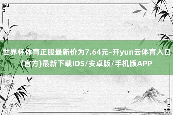 世界杯体育正股最新价为7.64元-开yun云体育入口(官方)最新下载IOS/安卓版/手机版APP